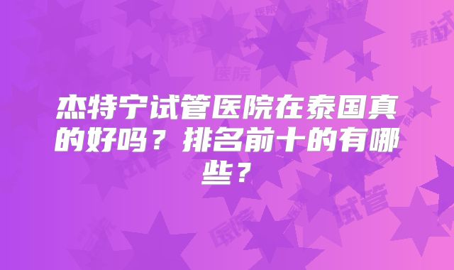 杰特宁试管医院在泰国真的好吗？排名前十的有哪些？