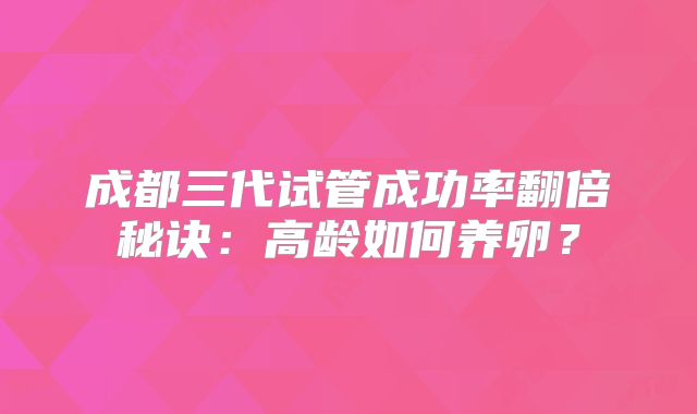 成都三代试管成功率翻倍秘诀：高龄如何养卵？