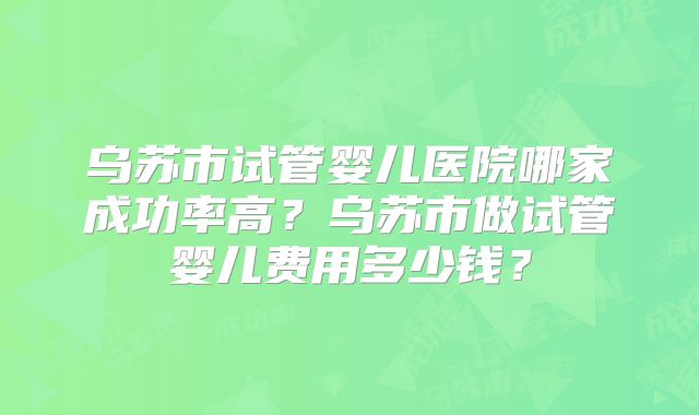 乌苏市试管婴儿医院哪家成功率高?乌苏市做试管婴儿费用多少钱?