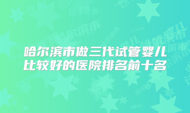 哈尔滨市做三代试管婴儿比较好的医院排名前十名
