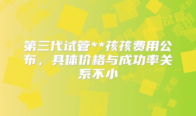 第三代试管**孩孩费用公布，具体价格与成功率关系不小