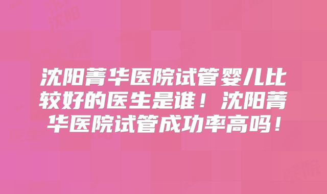 沈阳菁华医院试管婴儿比较好的医生是谁！沈阳菁华医院试管成功率高吗！