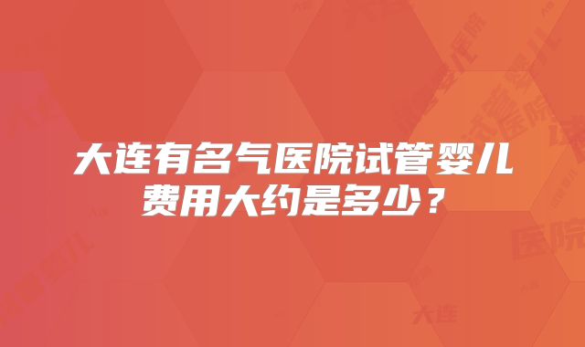 大连有名气医院试管婴儿费用大约是多少？