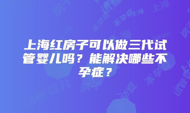 上海红房子可以做三代试管婴儿吗？能解决哪些不孕症？
