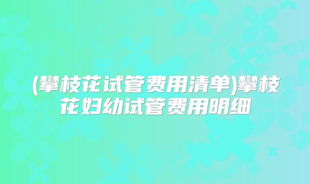 (攀枝花试管费用清单)攀枝花妇幼试管费用明细