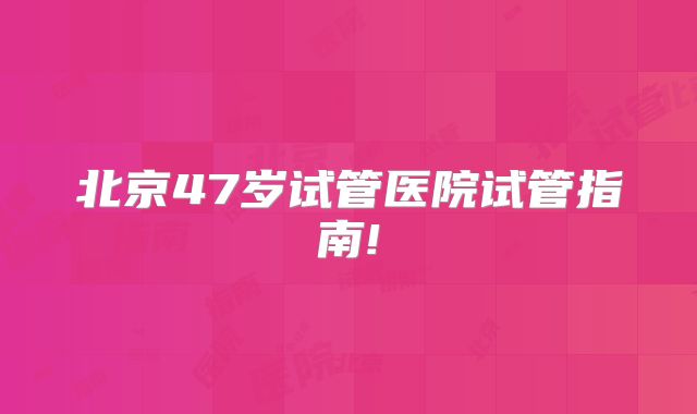 北京47岁试管医院试管指南!
