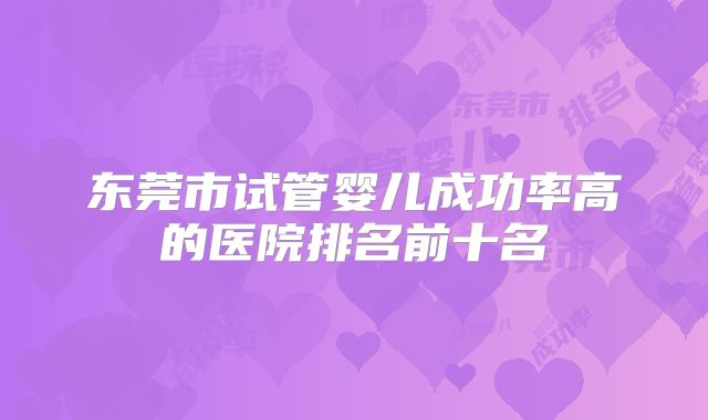 东莞市试管婴儿成功率高的医院排名前十名