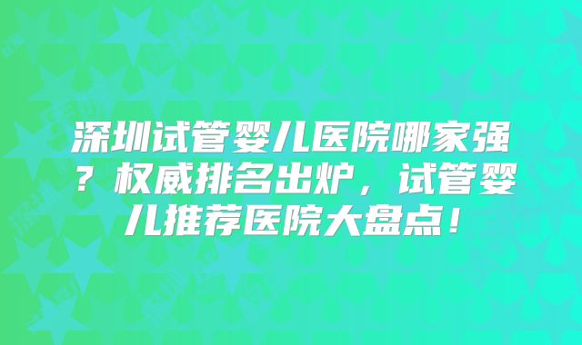 深圳试管婴儿医院哪家强？权威排名出炉，试管婴儿推荐医院大盘点！