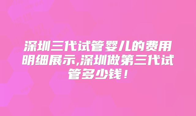 深圳三代试管婴儿的费用明细展示,深圳做第三代试管多少钱！