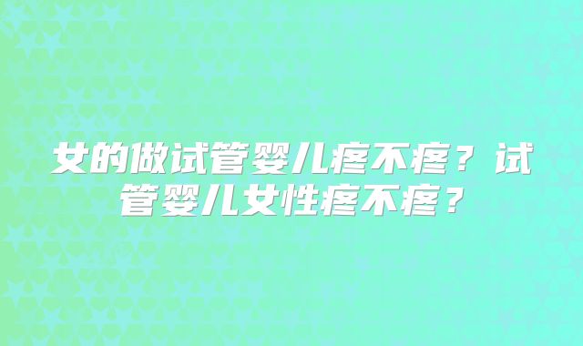 女的做试管婴儿疼不疼?试管婴儿女性疼不疼?