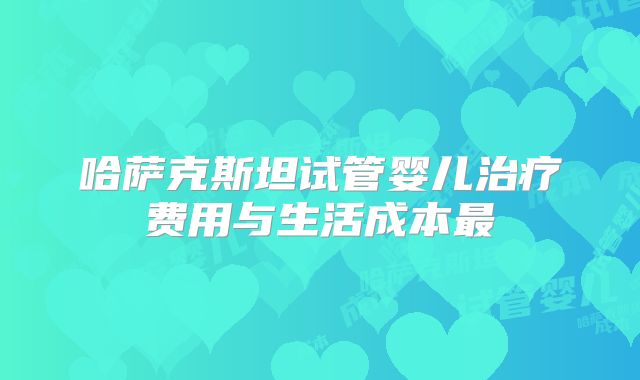 哈萨克斯坦试管婴儿治疗费用与生活成本最