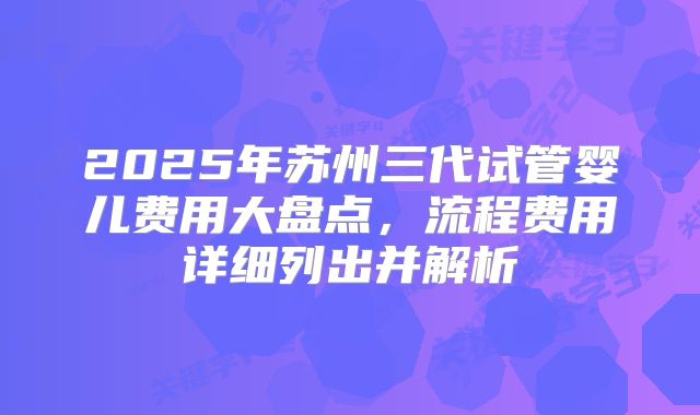2025年苏州三代试管婴儿费用大盘点,流程费用详细列出并解析