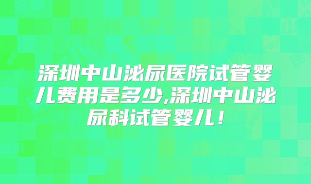 深圳中山泌尿医院试管婴儿费用是多少,深圳中山泌尿科试管婴儿！