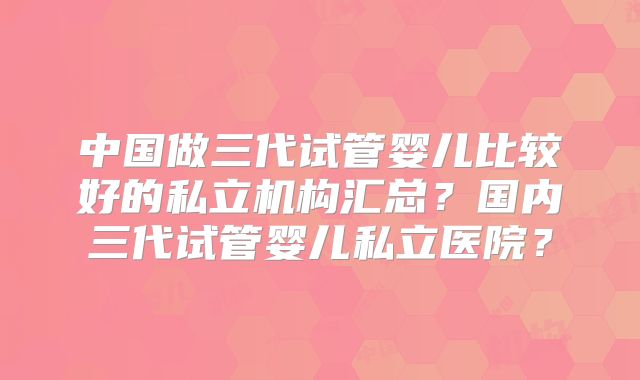 中国做三代试管婴儿比较好的私立机构汇总？国内三代试管婴儿私立医院？