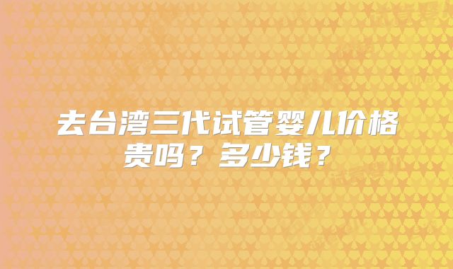 去台湾三代试管婴儿价格贵吗？多少钱？