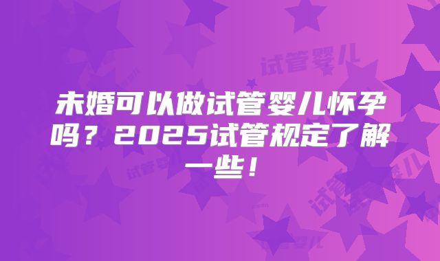 未婚可以做试管婴儿怀孕吗?2025试管规定了解一些!