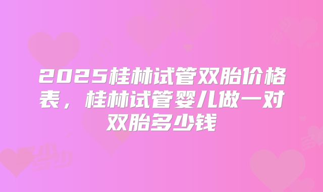 2025桂林试管双胎价格表，桂林试管婴儿做一对双胎多少钱