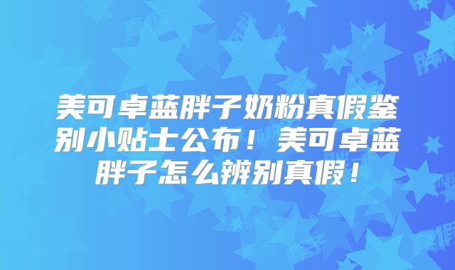 美可卓蓝胖子奶粉真假鉴别小贴士公布！美可卓蓝胖子怎么辨别真假！