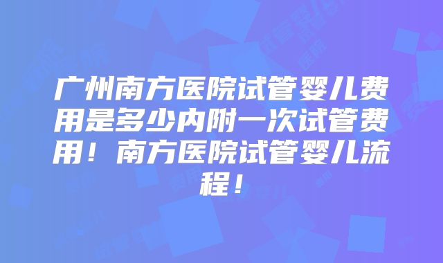 广州南方医院试管婴儿费用是多少内附一次试管费用！南方医院试管婴儿流程！