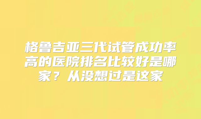格鲁吉亚三代试管成功率高的医院排名比较好是哪家？从没想过是这家