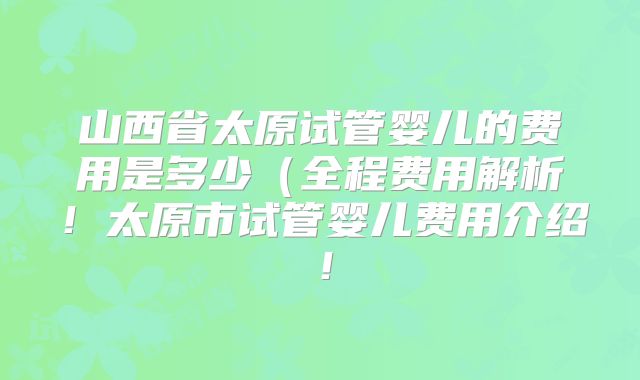 山西省太原试管婴儿的费用是多少(全程费用解析!太原市试管婴儿费用介绍!