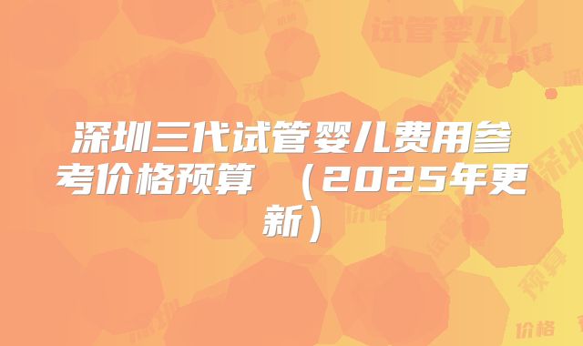 深圳三代试管婴儿费用参考价格预算​（2025年更新）