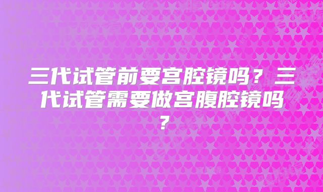 三代试管前要宫腔镜吗?三代试管需要做宫腹腔镜吗?