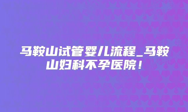 马鞍山试管婴儿流程_马鞍山妇科不孕医院!