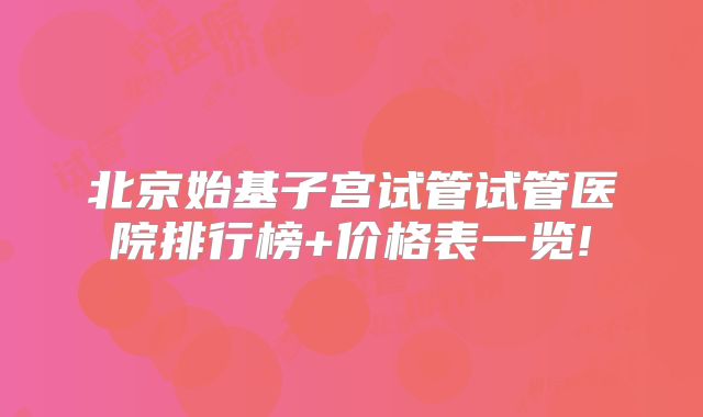 北京始基子宫试管试管医院排行榜+价格表一览!