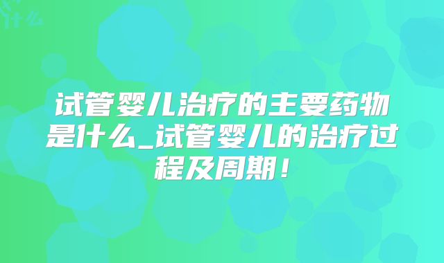 试管婴儿治疗的主要药物是什么_试管婴儿的治疗过程及周期!