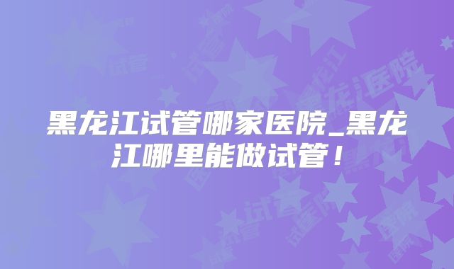 黑龙江试管哪家医院_黑龙江哪里能做试管！