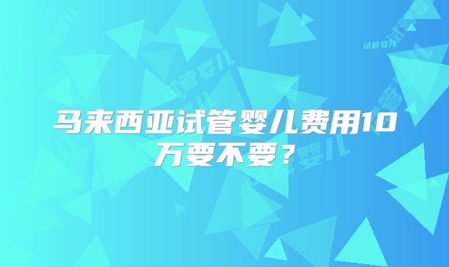 马来西亚试管婴儿费用10万要不要？