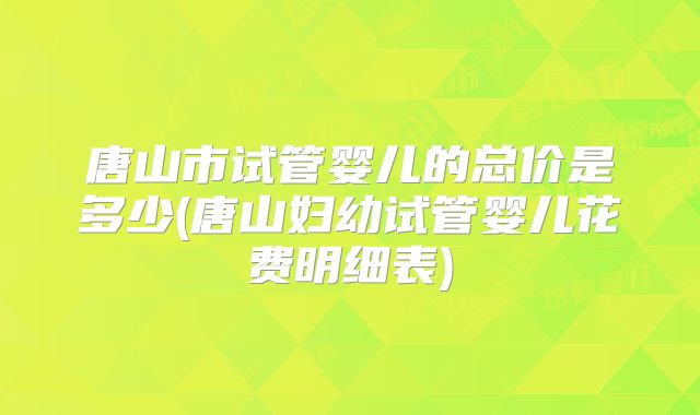 唐山市试管婴儿的总价是多少(唐山妇幼试管婴儿花费明细表)