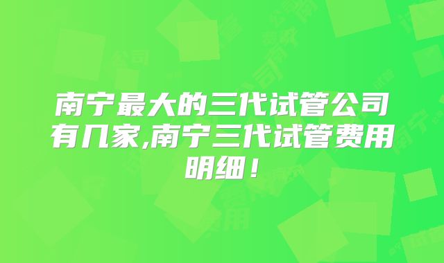 南宁最大的三代试管公司有几家,南宁三代试管费用明细!