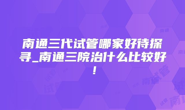 南通三代试管哪家好待探寻_南通三院治什么比较好！