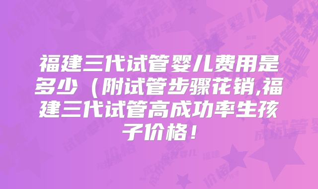 福建三代试管婴儿费用是多少(附试管步骤花销,福建三代试管高成功率生孩子价格!