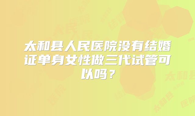太和县人民医院没有结婚证单身女性做三代试管可以吗？