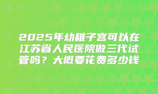 2025年幼稚子宫可以在江苏省人民医院做三代试管吗？大概要花费多少钱