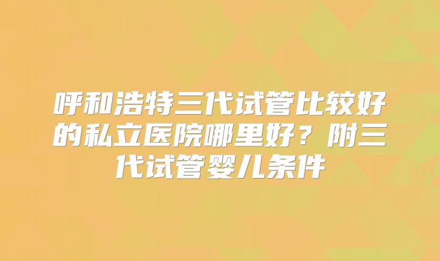呼和浩特三代试管比较好的私立医院哪里好？附三代试管婴儿条件