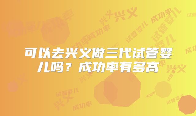 可以去兴义做三代试管婴儿吗？成功率有多高