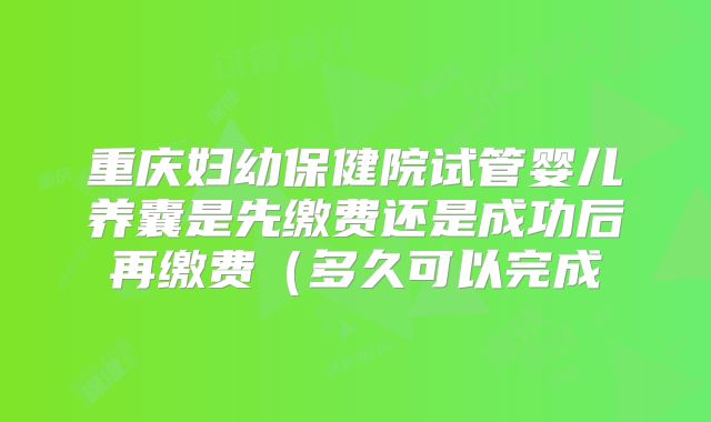 重庆妇幼保健院试管婴儿养囊是先缴费还是成功后再缴费(多久可以完成