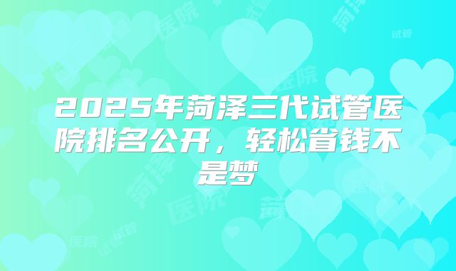 2025年菏泽三代试管医院排名公开，轻松省钱不是梦