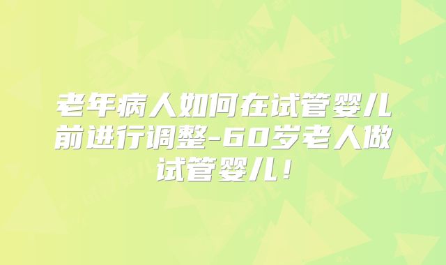 老年病人如何在试管婴儿前进行调整-60岁老人做试管婴儿！