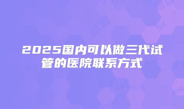 2025国内可以做三代试管的医院联系方式