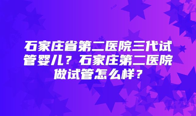 石家庄省第二医院三代试管婴儿？石家庄第二医院做试管怎么样？