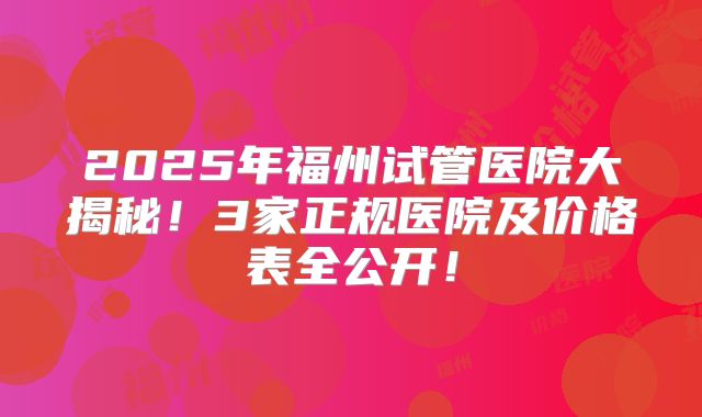2025年福州试管医院大揭秘！3家正规医院及价格表全公开！
