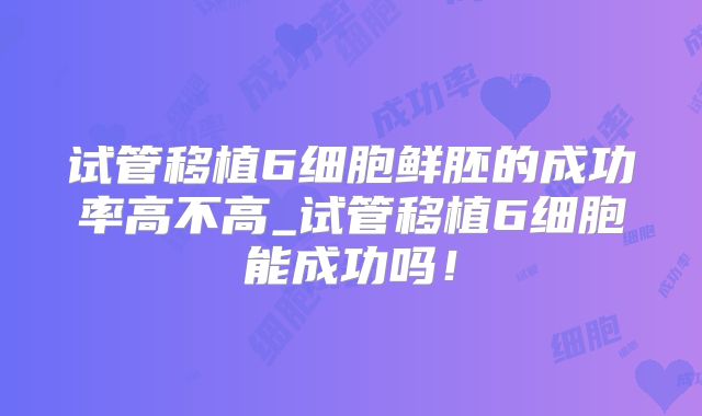 试管移植6细胞鲜胚的成功率高不高_试管移植6细胞能成功吗!