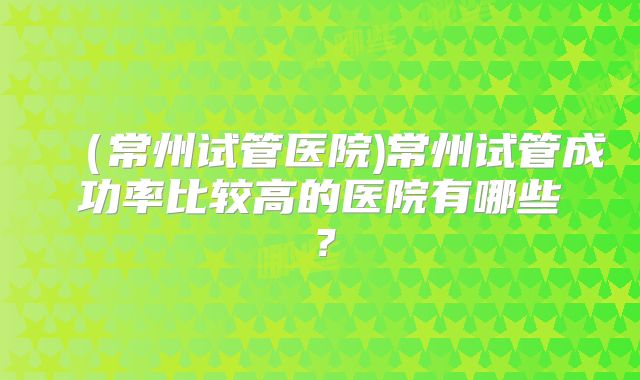 (常州试管医院)常州试管成功率比较高的医院有哪些?