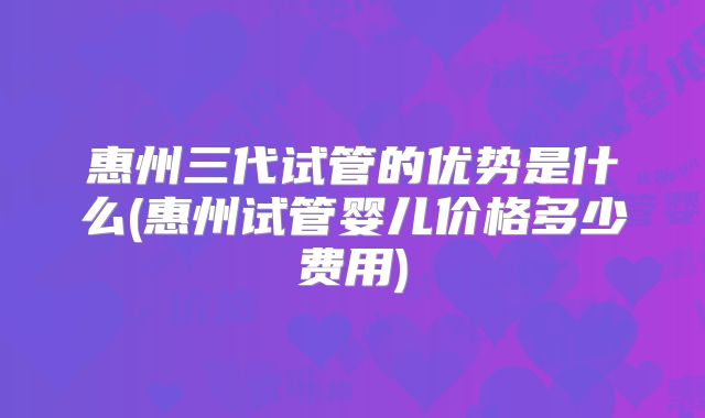 惠州三代试管的优势是什么(惠州试管婴儿价格多少费用)
