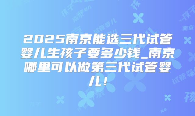 2025南京能选三代试管婴儿生孩子要多少钱_南京哪里可以做第三代试管婴儿！
